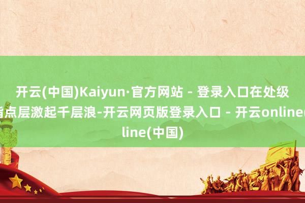 开云(中国)Kaiyun·官方网站 - 登录入口在处级以上指点层激起千层浪-开云网页版登录入口 - 开云online(中国)