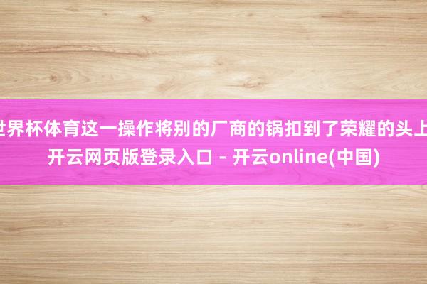 世界杯体育这一操作将别的厂商的锅扣到了荣耀的头上-开云网页版登录入口 - 开云online(中国)