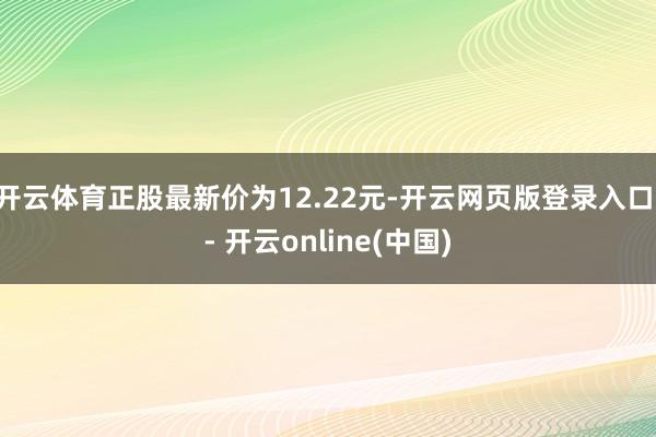 开云体育正股最新价为12.22元-开云网页版登录入口 - 开云online(中国)