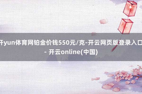 开yun体育网铂金价钱550元/克-开云网页版登录入口 - 开云online(中国)