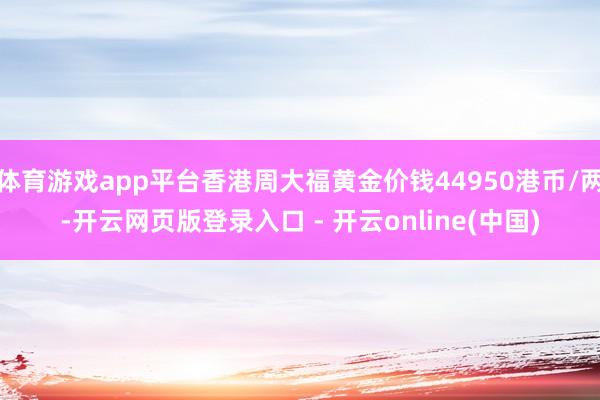 体育游戏app平台香港周大福黄金价钱44950港币/两-开云网页版登录入口 - 开云online(中国)